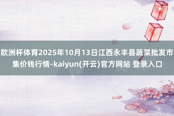 欧洲杯体育2025年10月13日江西永丰县蔬菜批发市集价钱行情-kaiyun(开云)官方网站 登录入口