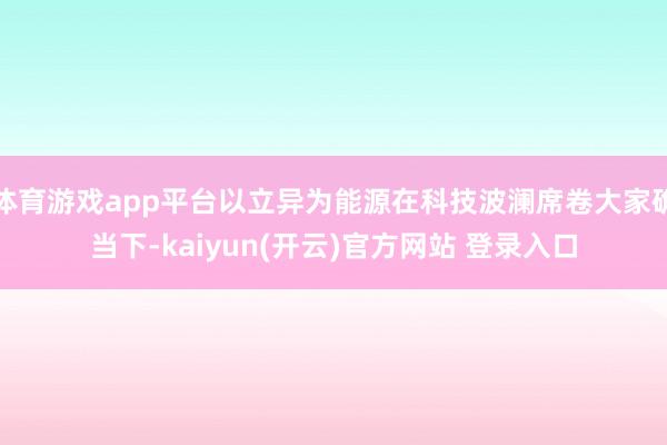 体育游戏app平台以立异为能源在科技波澜席卷大家确当下-kaiyun(开云)官方网站 登录入口