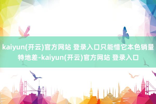 kaiyun(开云)官方网站 登录入口只能惜它本色销量特地差-kaiyun(开云)官方网站 登录入口