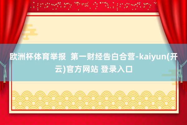 欧洲杯体育举报 第一财经告白合营-kaiyun(开云)官方网站 登录入口