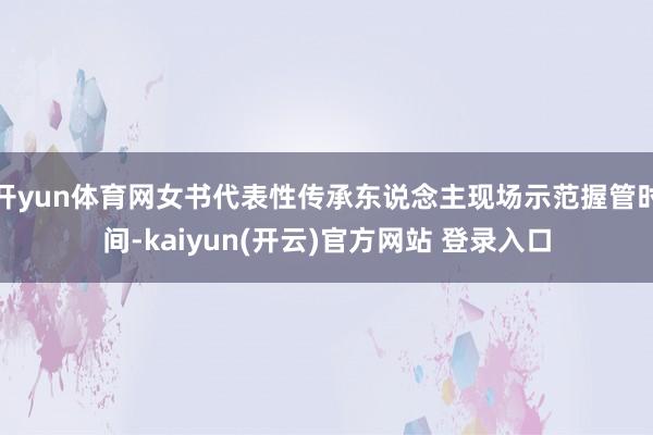 开yun体育网女书代表性传承东说念主现场示范握管时间-kaiyun(开云)官方网站 登录入口
