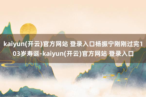 kaiyun(开云)官方网站 登录入口杨振宁刚刚过完103岁