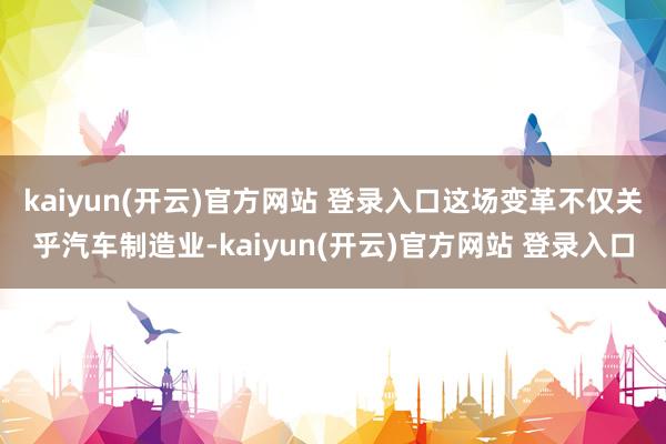 kaiyun(开云)官方网站 登录入口这场变革不仅关乎汽车制造业-kaiyun(开云)官方网站 登录入口