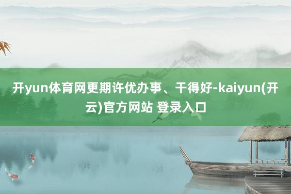 开yun体育网更期许优办事、干得好-kaiyun(开云)官方网站 登录入口