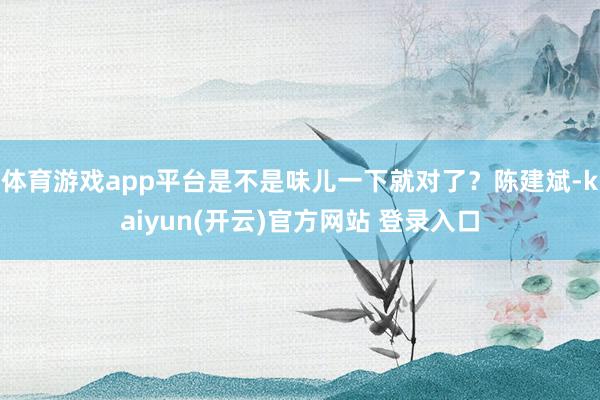 体育游戏app平台是不是味儿一下就对了？陈建斌-kaiyun(开云)官方网站 登录入口