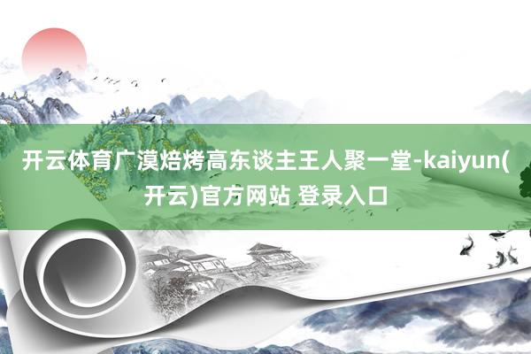 开云体育广漠焙烤高东谈主王人聚一堂-kaiyun(开云)官方网站 登录入口