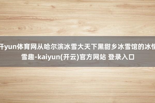 开yun体育网从哈尔滨冰雪大天下黑甜乡冰雪馆的冰情雪趣-kaiyun(开云)官方网站 登录入口