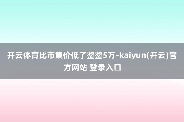 开云体育比市集价低了整整5万-kaiyun(开云)官方网站 登录入口