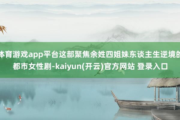 体育游戏app平台这部聚焦余姓四姐妹东谈主生逆境的都市女性剧-kaiyun(开云)官方网站 登录入口