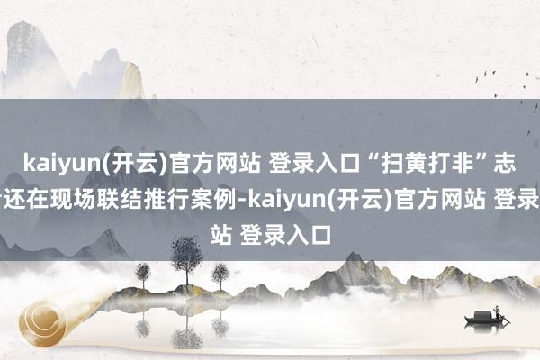 kaiyun(开云)官方网站 登录入口“扫黄打非”志愿者还在现场联结推行案例-kaiyun(开云)官方网站 登录入口