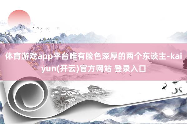 体育游戏app平台唯有脸色深厚的两个东谈主-kaiyun(开云)官方网站 登录入口