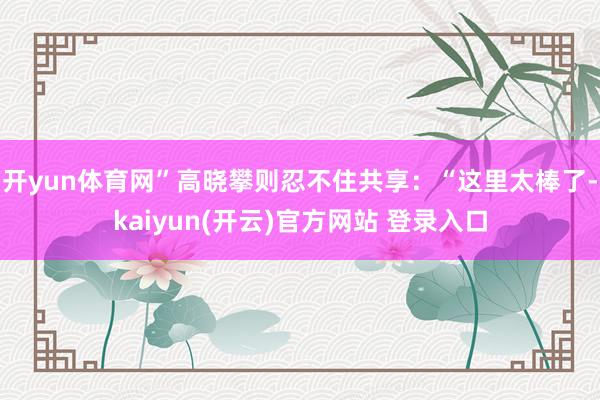 开yun体育网”高晓攀则忍不住共享:“这里太棒了-kaiyun(开云)官方网站 登录入口