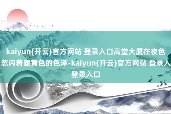 kaiyun(开云)官方网站 登录入口高堂大厦在夜色中忽闪着暖黄色的色泽-kaiyun(开云)官方网站 登录入口