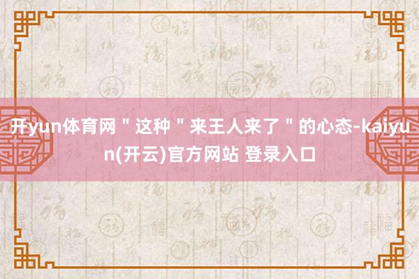 开yun体育网＂这种＂来王人来了＂的心态-kaiyun(开云)官方网站 登录入口