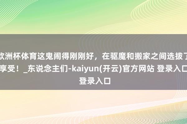 欧洲杯体育这鬼闹得刚刚好，在驱魔和搬家之间选拔了享受！_东说