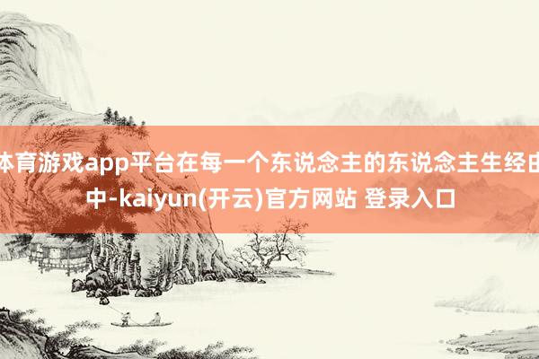 体育游戏app平台在每一个东说念主的东说念主生经由中-kaiyun(开云)官方网站 登录入口