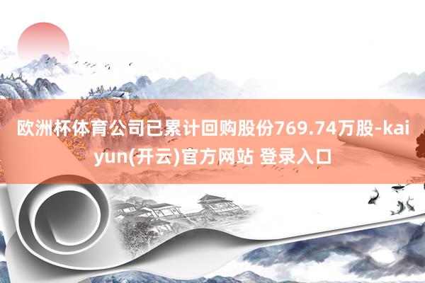 欧洲杯体育公司已累计回购股份769.74万股-kaiyun(开云)官方网站 登录入口