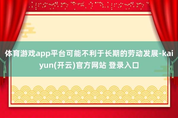体育游戏app平台可能不利于长期的劳动发展-kaiyun(开云)官方网站 登录入口