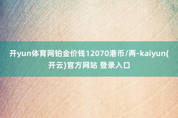 开yun体育网铂金价钱12070港币/两-kaiyun(开云)官方网站 登录入口
