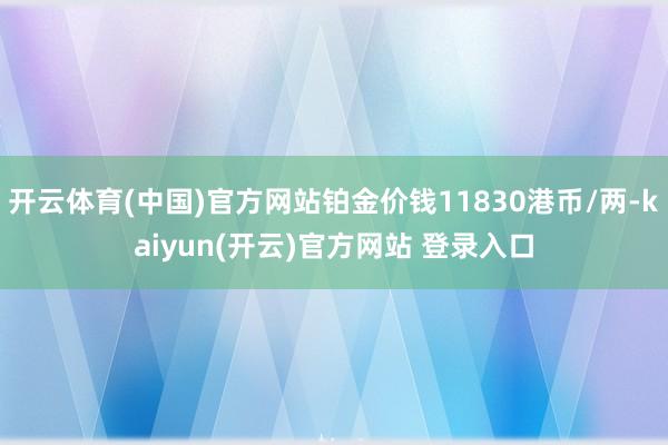 开云体育(中国)官方网站铂金价钱11830港币/两-kaiyun(开云)官方网站 登录入口