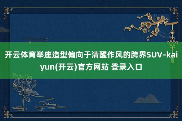 开云体育举座造型偏向于清醒作风的跨界SUV-kaiyun(开云)官方网站 登录入口