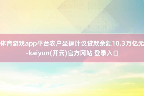 体育游戏app平台农户坐褥计议贷款余额10.3万亿元-kaiyun(开云)官方网站 登录入口