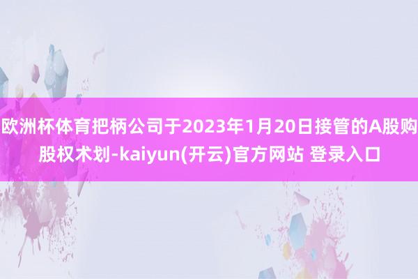   欧洲杯体育把柄公司于2023年1月20日接管的A股购股权术划-kaiyun(开云)官方网站 登录入口