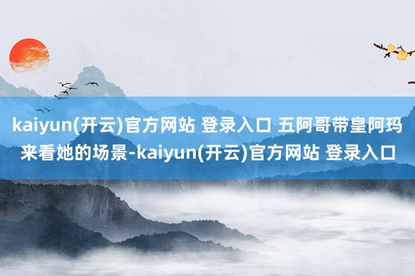 kaiyun(开云)官方网站 登录入口 五阿哥带皇阿玛来看她的场景-kaiyun(开云)官方网站 登录入口