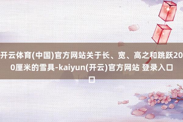 开云体育(中国)官方网站关于长、宽、高之和跳跃200厘米的雪具-kaiyun(开云)官方网站 登录入口
