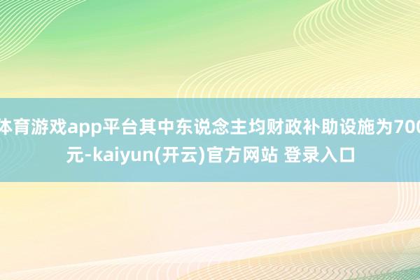 体育游戏app平台其中东说念主均财政补助设施为700元-ka