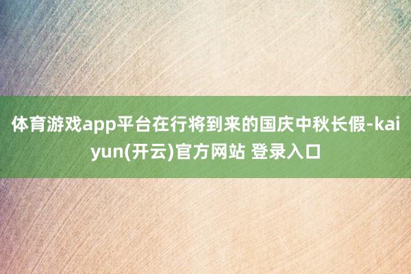 体育游戏app平台在行将到来的国庆中秋长假-kaiyun(开云)官方网站 登录入口