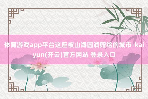 体育游戏app平台这座被山海圆润赠给的城市-kaiyun(开云)官方网站 登录入口