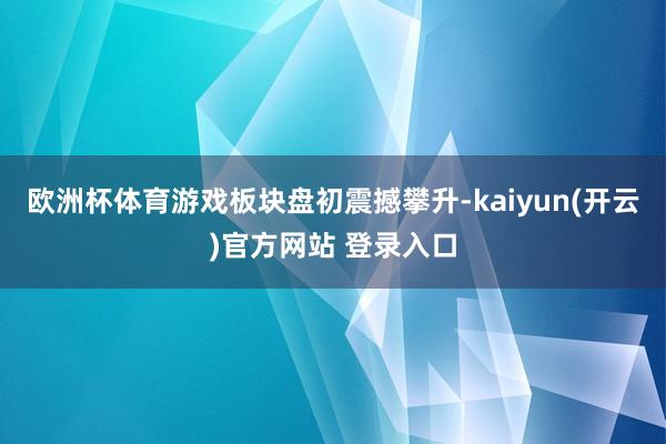 欧洲杯体育游戏板块盘初震撼攀升-kaiyun(开云)官方网站 登录入口