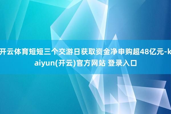 开云体育短短三个交游日获取资金净申购超48亿元-kaiyun