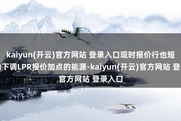   kaiyun(开云)官方网站 登录入口现时报价行也短少主动下调LPR报价加点的能源-kaiyun(开云)官方网站 登录入口