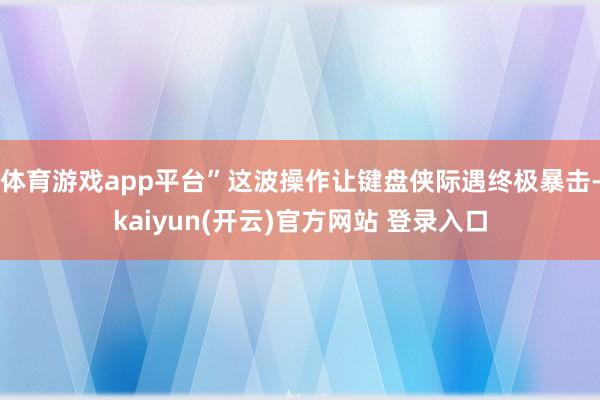   体育游戏app平台”这波操作让键盘侠际遇终极暴击-kaiyun(开云)官方网站 登录入口