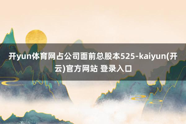   开yun体育网占公司面前总股本525-kaiyun(开云)官方网站 登录入口
