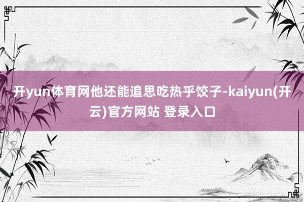   开yun体育网他还能追思吃热乎饺子-kaiyun(开云)官方网站 登录入口