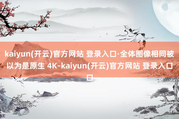 kaiyun(开云)官方网站 登录入口·全体图像相同被以为是