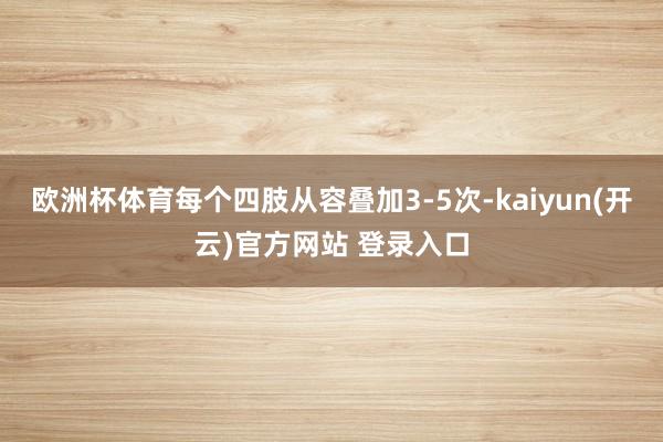 欧洲杯体育每个四肢从容叠加3-5次-kaiyun(开云)官方网站 登录入口