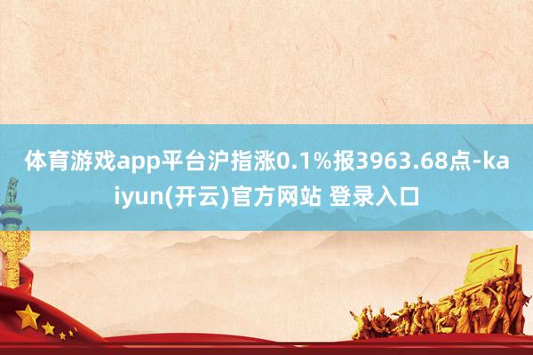 体育游戏app平台沪指涨0.1%报3963.68点-kaiyun(开云)官方网站 登录入口
