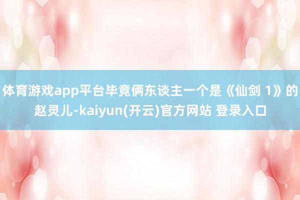 体育游戏app平台毕竟俩东谈主一个是《仙剑 1》的赵灵儿-kaiyun(开云)官方网站 登录入口