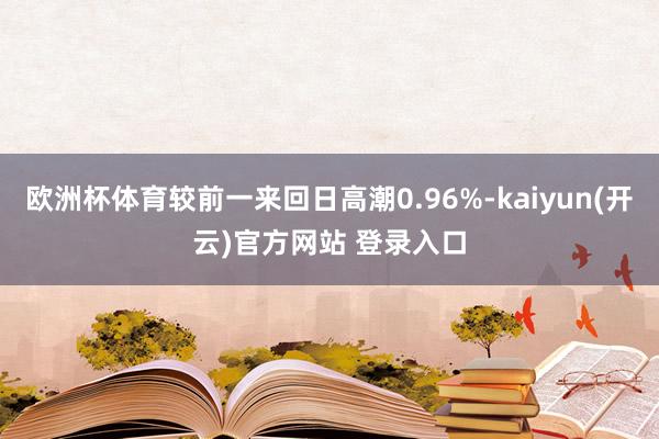 欧洲杯体育较前一来回日高潮0.96%-kaiyun(开云)官方网站 登录入口