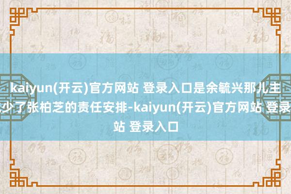 kaiyun(开云)官方网站 登录入口是余毓兴那儿主动减少了张柏芝的责任安排-kaiyun(开云)官方网站 登录入口