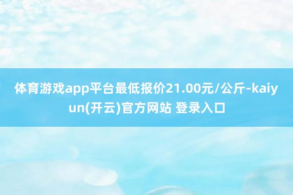 体育游戏app平台最低报价21.00元/公斤-kaiyun(