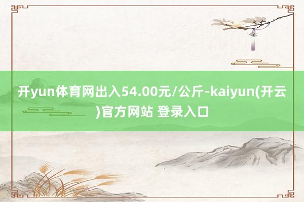 开yun体育网出入54.00元/公斤-kaiyun(开云)官方网站 登录入口