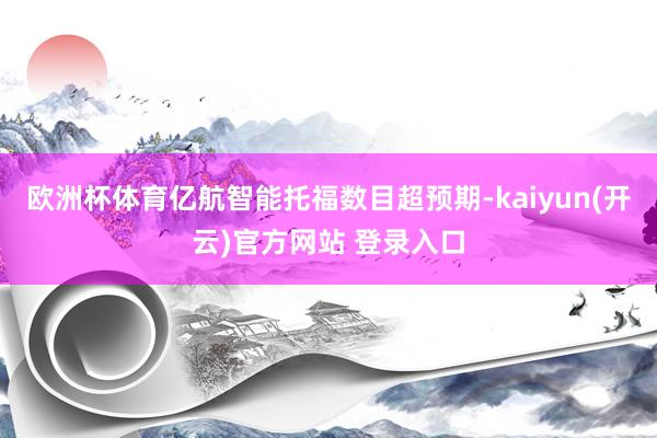 欧洲杯体育亿航智能托福数目超预期-kaiyun(开云)官方网站 登录入口