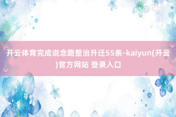 开云体育完成说念路整治升迁55条-kaiyun(开云)官方网
