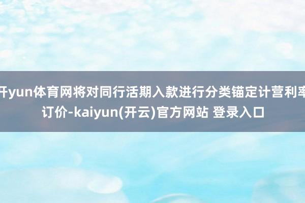 开yun体育网将对同行活期入款进行分类锚定计营利率订价-kaiyun(开云)官方网站 登录入口
