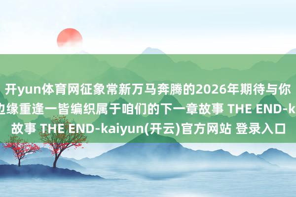 开yun体育网征象常新万马奔腾的2026年期待与你在台儿庄古城的某个边缘重逢一皆编织属于咱们的下一章故事 THE END-kaiyun(开云)官方网站 登录入口